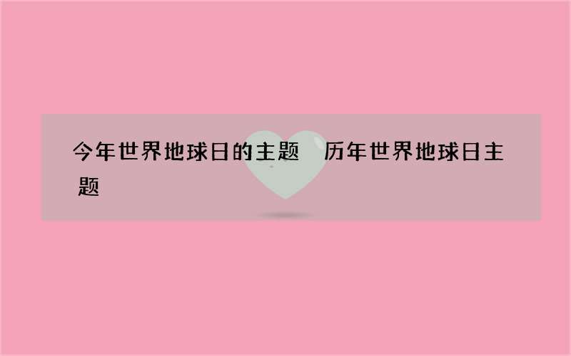 今年世界地球日的主题 历年世界地球日主题